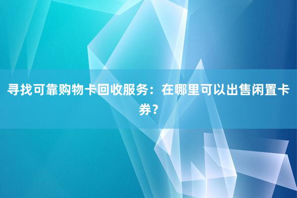 寻找可靠购物卡回收服务：在哪里可以出售闲置卡券？