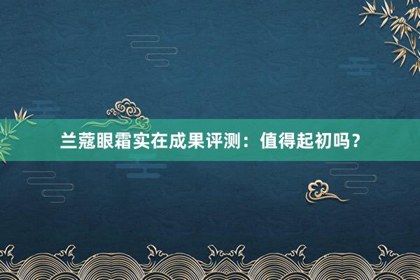 兰蔻眼霜实在成果评测：值得起初吗？